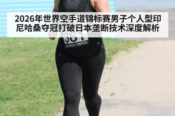 2026年世界空手道锦标赛男子个人型印尼哈桑夺冠打破日本垄断技术深度解析