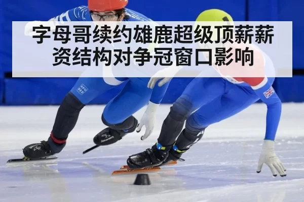 字母哥续约雄鹿超级顶薪薪资结构对争冠窗口影响